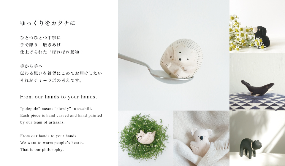 ゆっくりをかたちに。ティーラボは、天然雑貨と手作りにこだわった雑貨メーカーです。例えば木彫りの動物。職人さんがひとつひとつ手彫りし丁寧に何回もやすりがけをして仕上げます。気の遠くなるほど手間をかけて作られた雑貨には工業製品にはない温もりに溢れています。